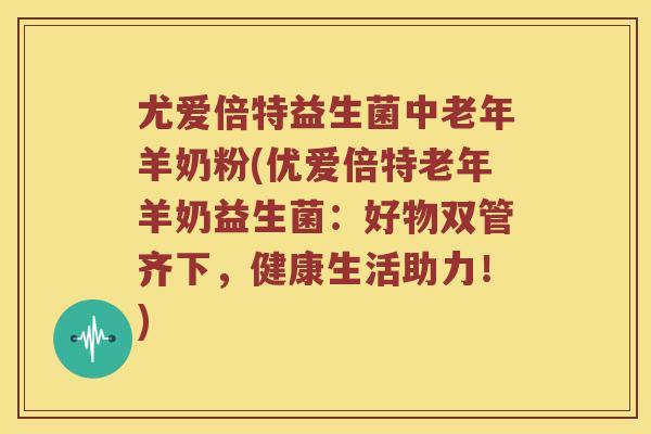 尤爱倍特益生菌中老年羊奶粉(优爱倍特老年羊奶益生菌：好物双管齐下，健康生活助力！)