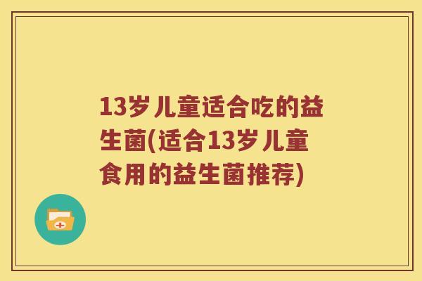 13岁儿童适合吃的益生菌(适合13岁儿童食用的益生菌推荐)