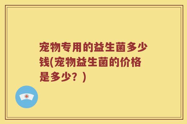 宠物专用的益生菌多少钱(宠物益生菌的价格是多少？)