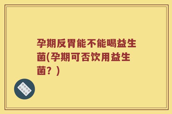 孕期反胃能不能喝益生菌(孕期可否饮用益生菌？)