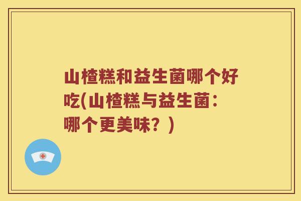 山楂糕和益生菌哪个好吃(山楂糕与益生菌：哪个更美味？)