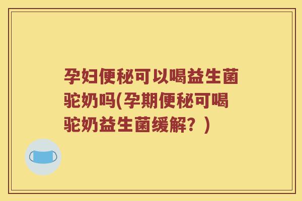 孕妇便秘可以喝益生菌驼奶吗(孕期便秘可喝驼奶益生菌缓解？)