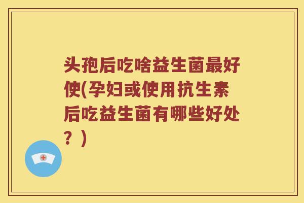 头孢后吃啥益生菌最好使(孕妇或使用抗生素后吃益生菌有哪些好处？)