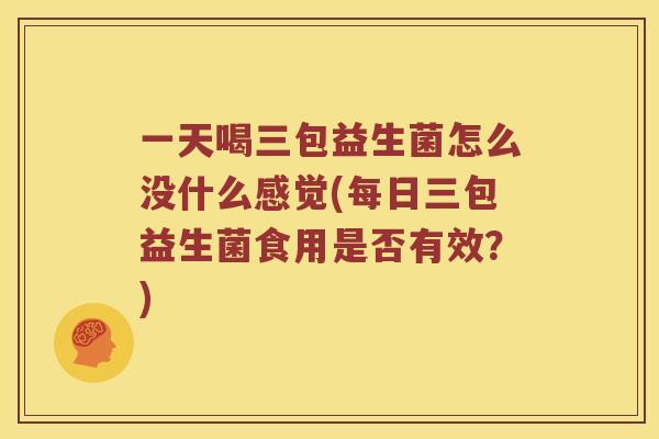 一天喝三包益生菌怎么没什么感觉(每日三包益生菌食用是否有效？)