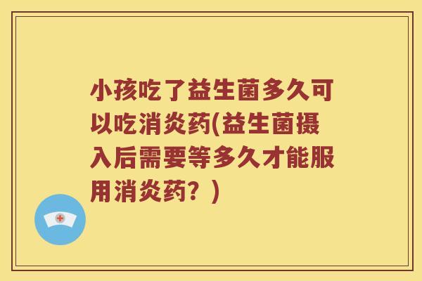 小孩吃了益生菌多久可以吃消炎药(益生菌摄入后需要等多久才能服用消炎药？)
