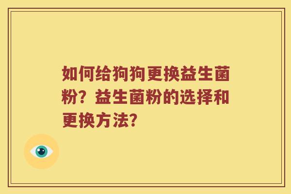 如何给狗狗更换益生菌粉?益生菌粉的选择和更换方法? 如何给狗狗更换益生菌粉?益生菌粉的选择和更换方法?