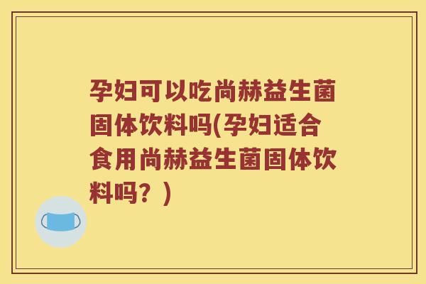孕妇可以吃尚赫益生菌固体饮料吗(孕妇适合食用尚赫益生菌固体饮料吗？)