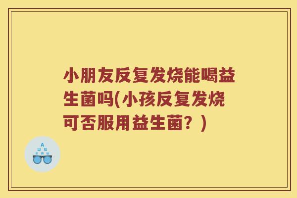 小朋友反复发烧能喝益生菌吗(小孩反复发烧可否服用益生菌?) 小朋友反复发烧能喝益生菌吗(小孩反复发烧可否服用益生菌?)
