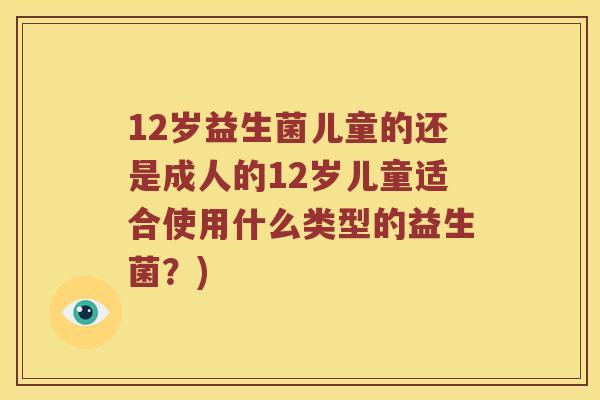 12岁益生菌儿童的还是成人的12岁儿童适合使用什么类型的益生菌？)