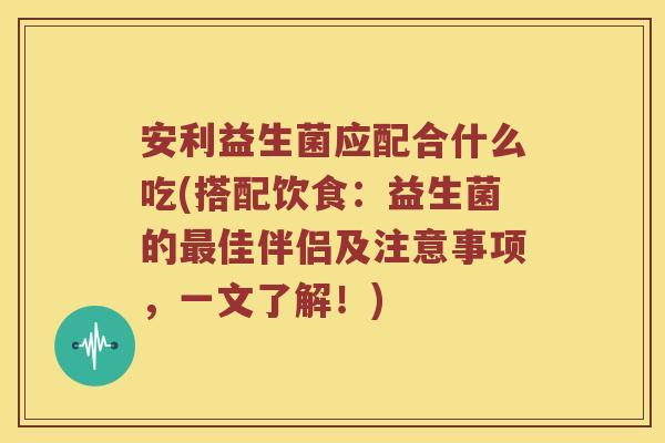 安利益生菌应配合什么吃(搭配饮食：益生菌的最佳伴侣及注意事项，一文了解！)
