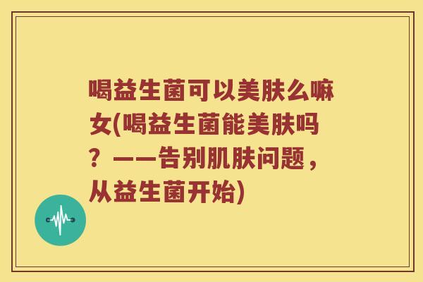 喝益生菌可以美肤么嘛女(喝益生菌能美肤吗?——告别问题,从益生菌开始) 喝益生菌可以美肤么嘛女(喝益生菌能美肤吗?——告别问题,从益生菌开始)