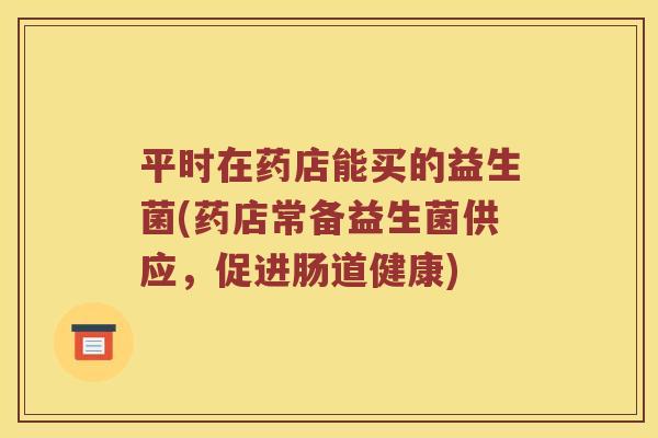 平时在药店能买的益生菌(药店常备益生菌供应，促进肠道健康)