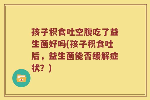 孩子积食吐空腹吃了益生菌好吗(孩子积食吐后，益生菌能否缓解症状？)