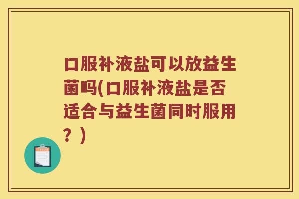 口服补液盐可以放益生菌吗(口服补液盐是否适合与益生菌同时服用？)