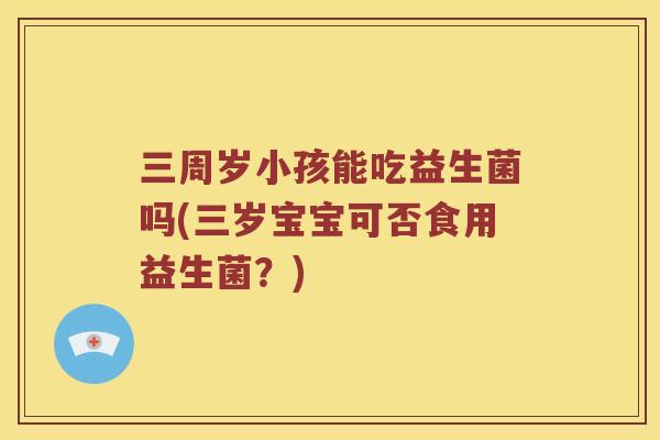 三周岁小孩能吃益生菌吗(三岁宝宝可否食用益生菌？)