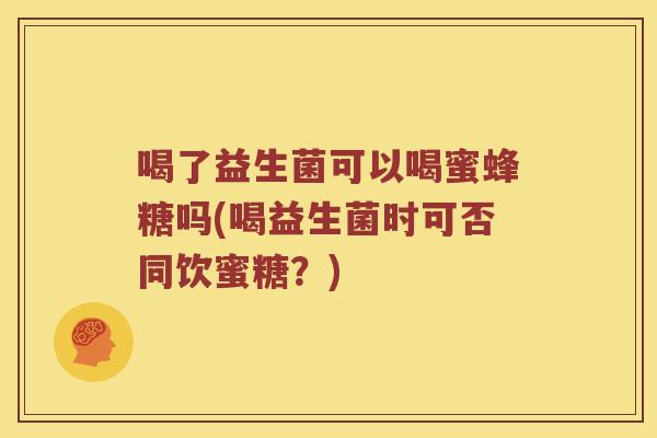 喝了益生菌可以喝蜜蜂糖吗(喝益生菌时可否同饮蜜糖？)