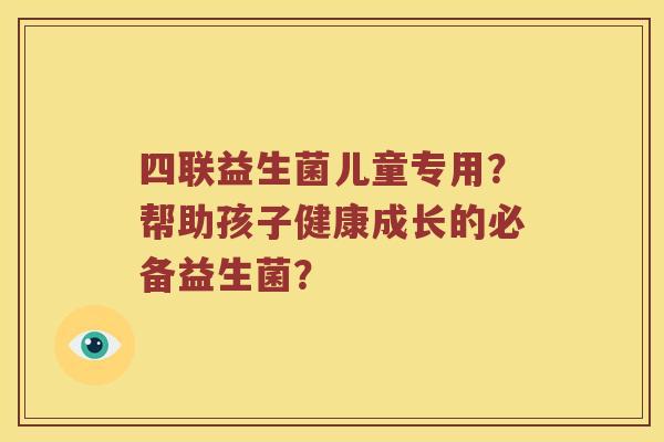 四联益生菌儿童专用?帮助孩子健康成长的必备益生菌? 四联益生菌儿童专用?帮助孩子健康成长的必备益生菌?