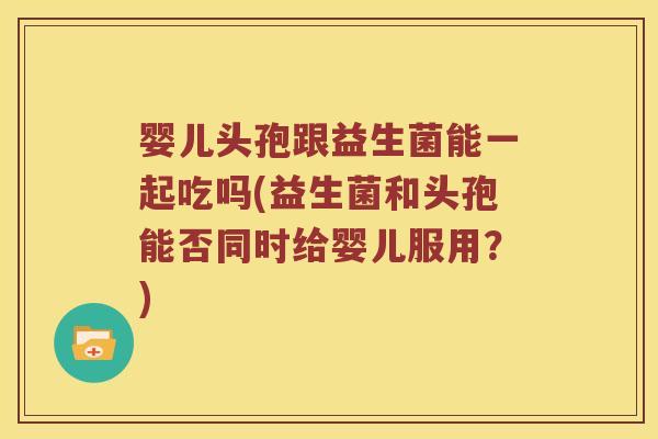 婴儿头孢跟益生菌能一起吃吗(益生菌和头孢能否同时给婴儿服用？)