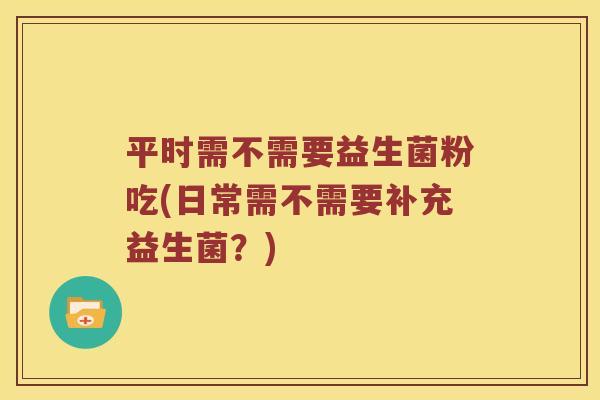平时需不需要益生菌粉吃(日常需不需要补充益生菌？)