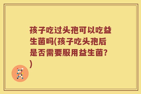 孩子吃过头孢可以吃益生菌吗(孩子吃头孢后是否需要服用益生菌？)