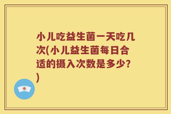 小儿吃益生菌一天吃几次(小儿益生菌每日合适的摄入次数是多少？)