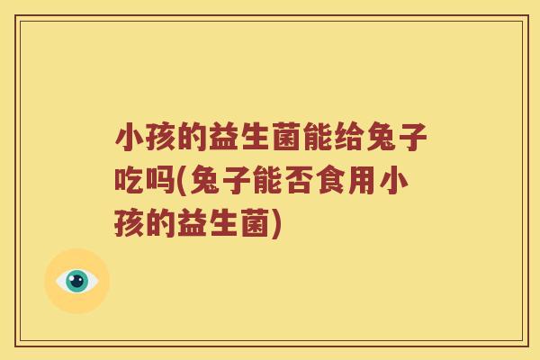 小孩的益生菌能给兔子吃吗(兔子能否食用小孩的益生菌)