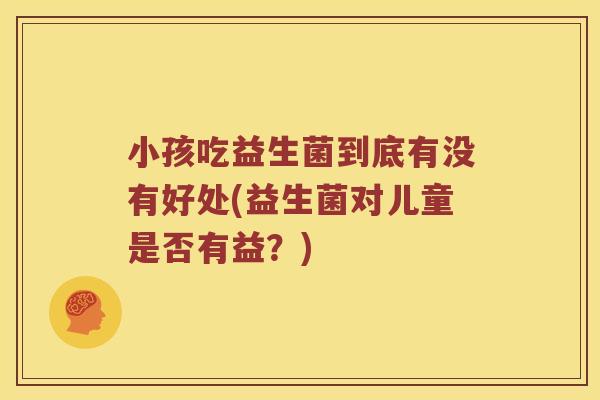 小孩吃益生菌到底有没有好处(益生菌对儿童是否有益?) 小孩吃益生菌到底有没有好处(益生菌对儿童是否有益?)