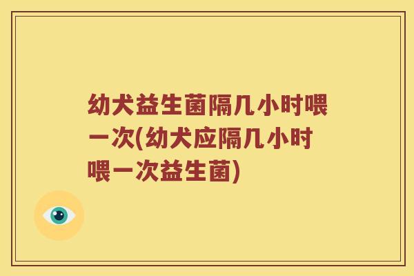 幼犬益生菌隔几小时喂一次(幼犬应隔几小时喂一次益生菌)