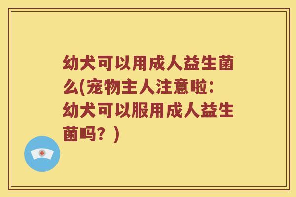 幼犬可以用成人益生菌么(宠物主人注意啦：幼犬可以服用成人益生菌吗？)