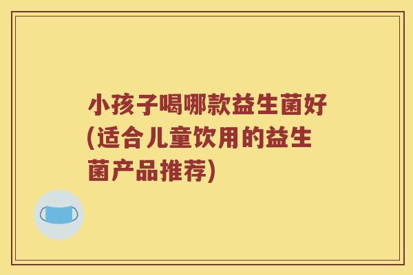 小孩子喝哪款益生菌好(适合儿童饮用的益生菌产品推荐)