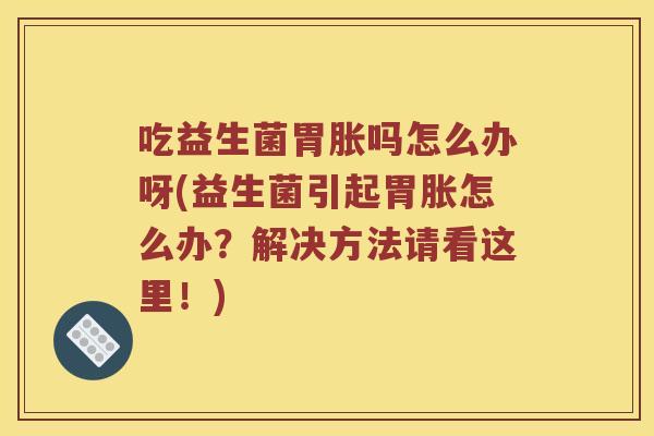 吃益生菌胃胀吗怎么办呀(益生菌引起胃胀怎么办？解决方法请看这里！)