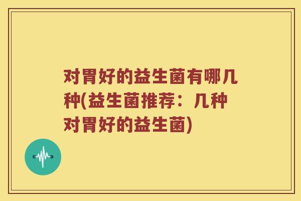 对胃好的益生菌有哪几种(益生菌推荐：几种对胃好的益生菌)