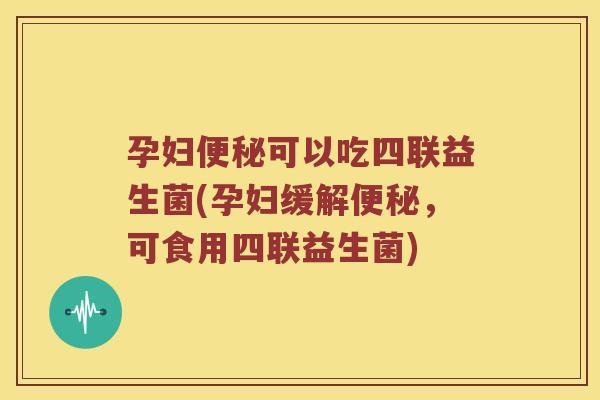 孕妇便秘可以吃四联益生菌(孕妇缓解便秘，可食用四联益生菌)