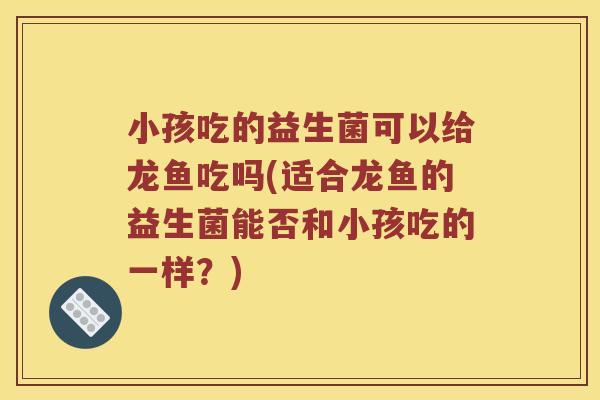 小孩吃的益生菌可以给龙鱼吃吗(适合龙鱼的益生菌能否和小孩吃的一样？)