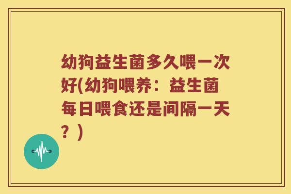 幼狗益生菌多久喂一次好(幼狗喂养：益生菌每日喂食还是间隔一天？)