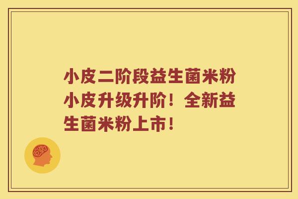 小皮二阶段益生菌米粉小皮升级升阶！全新益生菌米粉上市！