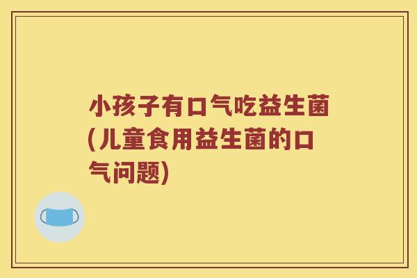 小孩子有口气吃益生菌(儿童食用益生菌的口气问题) 小孩子有口气吃益生菌(儿童食用益生菌的口气问题)
