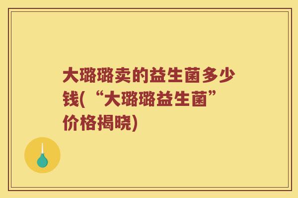 大璐璐卖的益生菌多少钱(“大璐璐益生菌”价格揭晓)