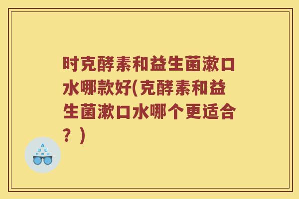 时克酵素和益生菌漱口水哪款好(克酵素和益生菌漱口水哪个更适合？)