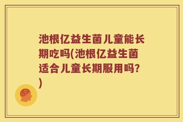 池根亿益生菌儿童能长期吃吗(池根亿益生菌适合儿童长期服用吗？)