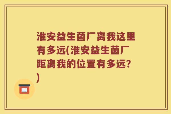 淮安益生菌厂离我这里有多远(淮安益生菌厂距离我的位置有多远？)