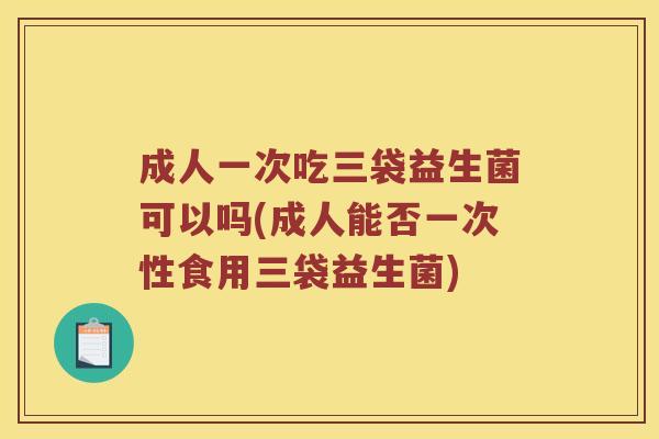成人一次吃三袋益生菌可以吗(成人能否一次性食用三袋益生菌)