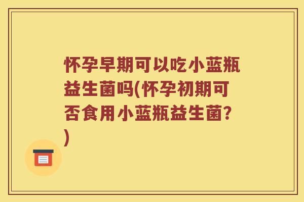 怀孕早期可以吃小蓝瓶益生菌吗(怀孕初期可否食用小蓝瓶益生菌？)