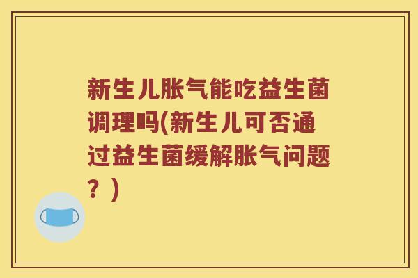新生儿胀气能吃益生菌调理吗(新生儿可否通过益生菌缓解胀气问题？)
