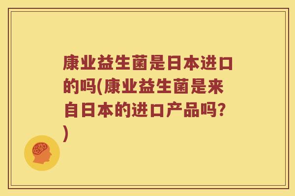 康业益生菌是日本进口的吗(康业益生菌是来自日本的进口产品吗？)