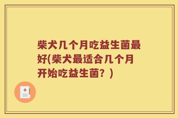 柴犬几个月吃益生菌最好(柴犬最适合几个月开始吃益生菌？)