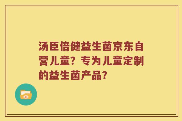 汤臣倍健益生菌京东自营儿童?专为儿童定制的益生菌产品? 汤臣倍健益生菌京东自营儿童?专为儿童定制的益生菌产品?