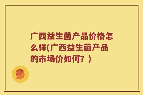 广西益生菌产品价格怎么样(广西益生菌产品的市场价如何？)
