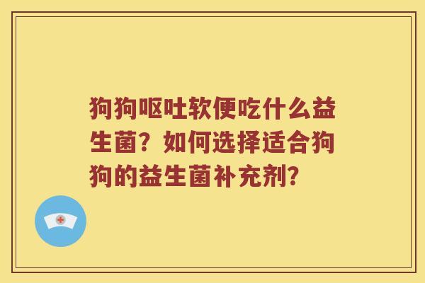 狗狗呕吐软便吃什么益生菌？如何选择适合狗狗的益生菌补充剂？