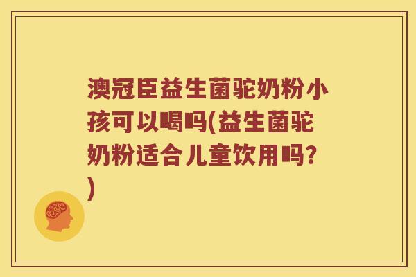 澳冠臣益生菌驼奶粉小孩可以喝吗(益生菌驼奶粉适合儿童饮用吗？)